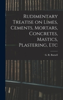 Rudimentary Treatise On Limes, Cements, Mortars, Concretes, Mastics, Plastering, Etc. 1408649101 Book Cover