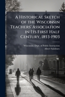 A Historical Sketch of the Wisconsin Teachers' Association in Its First Half Century, 1853-1903 1023906163 Book Cover