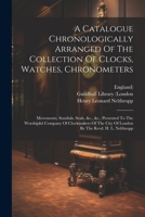 A Catalogue Chronologically Arranged Of The Collection Of Clocks, Watches, Chronometers: Movements, Sundials, Seals, &c., &c., Presented To The Worshi 1021543896 Book Cover