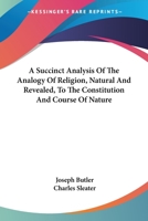 A Succinct Analysis Of The Analogy Of Religion, Natural And Revealed, To The Constitution And Course Of Nature 1163228346 Book Cover