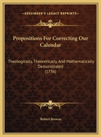 Propositions For Correcting Our Calendar: Theologically, Theoretically, And Mathematically Demonstrated 116179445X Book Cover