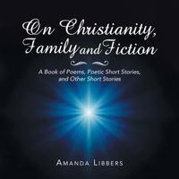 On Christianity, Family and Fiction: A Book of Poems, Poetic Short Stories, and Other Short Stories 1546268405 Book Cover