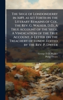 The Siege of Londonderry in 1689, as set Forth in the Literary Remains of Col. the Rev. G. Walker, D.D., A True Account of the Siege. A Vindication of ... of Lundy. Edited by the Rev. P. Dwyer 102429854X Book Cover