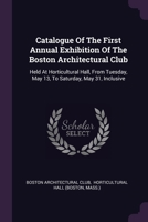 Catalogue Of The First Annual Exhibition Of The Boston Architectural Club: Held At Horticultural Hall, From Tuesday, May 13, To Saturday, May 31, Incl 1378516893 Book Cover