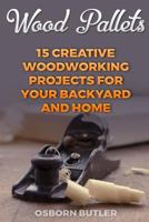 Wood Pallets: 15 Creative Woodworking Projects for Your Backyard And Home 1985694336 Book Cover