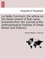 Le Sette Communi. [An article on the Italian district of that name. Extracted from the Journal of the Anthropological Institute of Great Britain and Ireland.] 1241343357 Book Cover
