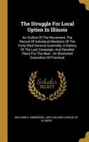 The Struggle For Local Option In Illinois: An Outline Of The Movement, The Record Of Individual Members Of The Forty-third General Assembly, A History Of The Last Campaign, And Detailed Plans For The  1011398168 Book Cover