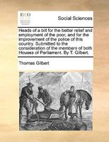 Heads of a Bill for the Better Relief and Employment of the Poor, and for the Improvement of the Police of This Country. Submitted to the ... of Both Houses of Parliament. By T. Gilbert 1170011144 Book Cover
