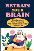 Retrain Your Brain: Stop Ignoring Your Problems And Take Back Control Of Your Life.: Cognitive Behavioral Therapy Techniques B09B2CJDBL Book Cover