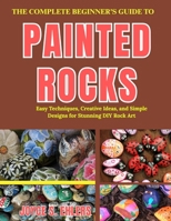 THE COMPLETE BEGINNER'S GUIDE TO PAINTED ROCKS: Easy Techniques, Creative Ideas, and Simple Designs for Stunning DIY Rock Art B0H1G9KPSJ Book Cover