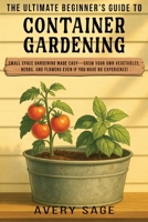 The Ultimate Beginner's Guide to Container Gardening: Small Space Gardening Made Easy—Grow Your Own Vegetables, Herbs, and Flowers Even If You Have No Experience! 1960081209 Book Cover