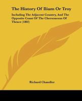 The History Of Ilium Or Troy: Incl. The Adjacent Country, And The Opposite Coast Of The Chersonesus Of Thrace, By The Author Of Travels In Asia Minor And Greece 1165907178 Book Cover