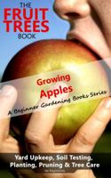 The Fruit Trees Book: Growing Apples - A Beginner Gardening Books Series; Yard Upkeep, Soil Testing, Planting, Pruning & Tree Care: Your No-Nonsense Guide To A Juicy Apple Harvest 1949727017 Book Cover