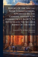 Report of the Special Bank Commissioners, Appointed by the General Assembly of Connecticut, in 1873, to Investigate the Savings Banks of the State 1275290175 Book Cover
