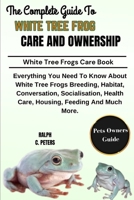THE COMPLETE GUIDE TO WHITE TREE FROG CARE AND OWNERSHIP: Everything You Need To Know About White Tree Frogs Breeding, Habitat, Conversation, ... Health Care, Housing, Feeding And Much More. B0DPTMM6PX Book Cover