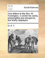 Four letters to the Rev. W. Huntington, in which his vanity, presumption and arrogance, are briefly displayed. 117039745X Book Cover