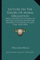 Lecture on the Theory of Moral Obligation: Being the First of a Course of Lectures Delivered Before the University of Oxford in Lent Term, 1830 1104139146 Book Cover