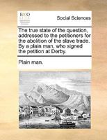 The true state of the question, addressed to the petitioners for the abolition of the slave trade. By a plain man, who signed the petition at Derby. 1140695975 Book Cover