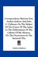 Correspondence Between Gen. Andrew Jackson And John C. Calhoun: On The Subject Of The Course Of The Latter In The Deliberations Of The Cabinet Of Mr. Monroe, On The Occurrences In The Seminole War 1503001792 Book Cover
