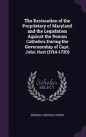 The Restoration of the Proprietary of Maryland and the Legislation Against the Roman Catholics During the Governorship of Capt. John Hart (1714-1720) 1359239391 Book Cover