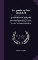 Antipaedobaptism Examined, Or, a Strict and Impartial Inquiry Into the Nature and Design, Subjects and Mode of Baptism: Including, Also, an Investigation of the Nature of Positive Institutions in Gene 1015373429 Book Cover