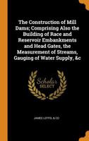 The Construction of Mill Dams; Comprising Also the Building of Race and Reservoir Embankments and Head Gates, the Measurement of Streams, Gauging of Water Supply, &c 0342769448 Book Cover
