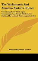 The Yachtman's And Amateur Sailor's Primer: Containing A Few Hints Upon Seamanship, And Simple Methods For Finding The Latitude And Longitude 1437348890 Book Cover