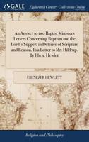 An answer to two Baptist ministers letters concerning baptism and the Lord's supper; in defence of scripture and reason. In a letter to Mr. Hildrup. By Eben. Hewlett. 1170923755 Book Cover