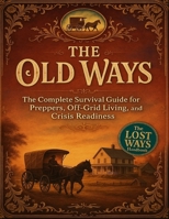 The Old Ways; The Complete Survival Guide for Preppers, Off-Grid Living, and Crisis Readiness 2448771944 Book Cover