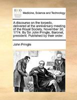 A discourse on the torpedo, delivered at the anniversary meeting of the Royal Society, November 30, 1774. By Sir John Pringle, Baronet, president. Published by their order. 1170492150 Book Cover