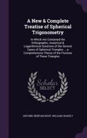 A New & Complete Treatise of Spherical Trigonometry: In Which Are Contained the Orthographic, Analytical & Logarithmical Solutions of the Several Cases of Spherical Triangles ... a Comprehensive Theor 1356977324 Book Cover