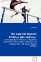 The Case for Student Athletes Who Achieve: Time Use Patterns Influence on Academic Achievement Among African American and Hispanic Male High School Student Athletes 3639110714 Book Cover