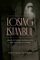Losing Istanbul: Arab-Ottoman Imperialists and the End of Empire 1503633160 Book Cover