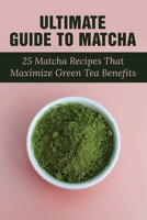 Ultimate Guide To Matcha: 25 Matcha Recipes That Maximize Green Tea Benefits: Where Matcha Gets It Flavor B099268CFS Book Cover