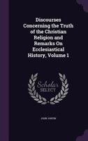 Discourses Concerning the Truth of the Christian Religion and Remarks On Ecclesiastical History, Volume 1 1340737035 Book Cover