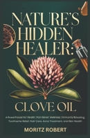 NATURE’S HIDDEN HEALER: CLOVE OIL: Powerhouse for Health, Pain Relief, Wellness, Immunity Boosting, Toothache Relief, Hair Care, Acne Treatment, and Skin Health B0DXD74NS8 Book Cover