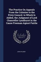 The Practice On Appeals From the Colonies to the Privy Council. to Which Is Added, the Judgment of Lord Chancellor Lyndhurst in the Cause Freeman Aginst Fairlie 102065399X Book Cover