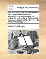 The Use, Value, And Improvement Of Various Readings Shewn And Illustrated, In A Sermon Preached Before The University Of Oxford, At St. Mary's, On Sunday, Oct. 18. 1761. By William Worthington, ... 1179343638 Book Cover