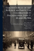 Golden Jubilee of the Republican Party; the Celebration in Philadelphia, June 17, 18 and 19, 1906 1025169689 Book Cover