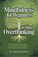 MINDFULNESS FOR BEGINNERS TO STOP OVERTHINKING: Simple Daily Exercises to Calm Anxiety, Reduce Stress, and Improve Focus Naturally B0GVRYQPS9 Book Cover