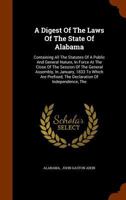 A Digest of the Laws of the State of Alabama: Containing All the Statutes of a Public and General Nature, in Force at the Close of the Session of the General Assembly, in January, 1833 to Which Are Pr 1340122790 Book Cover