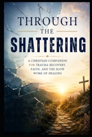 Through the Shattering: A Christian Companion for Trauma Recovery, Faith, and the Slow Work of Healing (Christian Mental Wellness Collection) B0HGLNJYR6 Book Cover