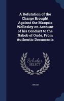 A Refutation of the Charge Brought Against the Marquis Wellesley on Account of his Conduct to the Nabob of Oude, From Authentic Documents 1340008912 Book Cover