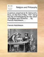 A sermon preached at St. Edmund's-Bury, on the first of May, 1707. being the day of thanksgiving for the union of England and Scotland. ... By Francis Hutchinson, ... 114090969X Book Cover