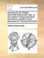 Answers for Sir William Moncrieff of Moncrieff, bart. to the petition of Alexander Blair, and others, creditors of the deceased Sir Thomas Moncrieff. 1170823769 Book Cover