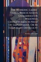 The Working Ladies' Guild, Which Assists Unmarried Or Widowed Gentlewomen In Need Of Employment, Or In Temporary Difficulty... 1277040141 Book Cover