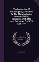 The Industries Of Philadelphia, As Shown By The Manufacturing Census Of 1870, Compared With 1860 And Estimates For 1875 And 1876... 1276500904 Book Cover