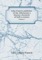 John Francis, Publisher of the Athenum: A Literary Chronicle of Half a Century, Volume 1 1345584156 Book Cover