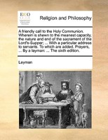 A friendly call to the Holy Communion. Wherein is shewn to the meanest capacity, the nature and end of the sacrament of the Lord's-Supper; ... With a ... ... By a layman: ... The sixth edition. 1171160011 Book Cover