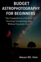 Budget Astrophotography for Beginners: The Comprehensive Guide to Stunning Astrophotography Without Expensive Gear B0G34NPXXD Book Cover